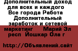 Дополнительный доход для всех и каждого - Все города Работа » Дополнительный заработок и сетевой маркетинг   . Марий Эл респ.,Йошкар-Ола г.